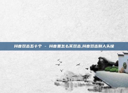 抖音双击五十个 - 抖音里怎么买双击,抖音双击别人头像