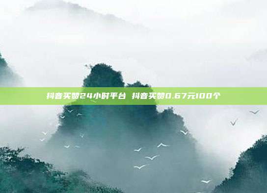 抖音买赞24小时平台 抖音买赞0.67元100个