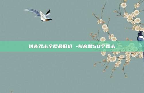 抖音双击全网最低价 -抖音赞50个双击