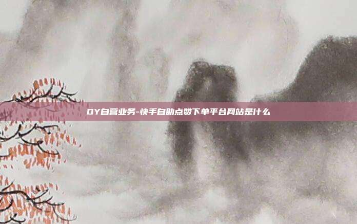 DY自营业务-快手自助点赞下单平台网站是什么