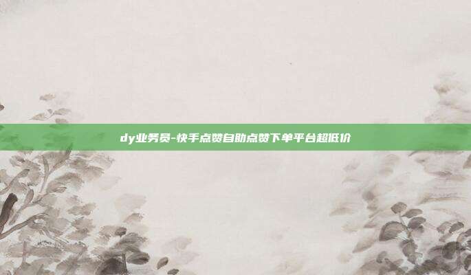 dy业务员-快手点赞自助点赞下单平台超低价