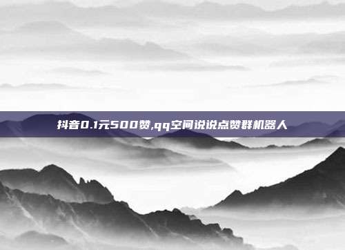 抖音0.1元500赞,qq空间说说点赞群机器人