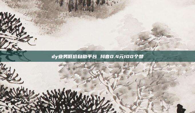 dy业务低价自助平台 抖音0.4元100个赞