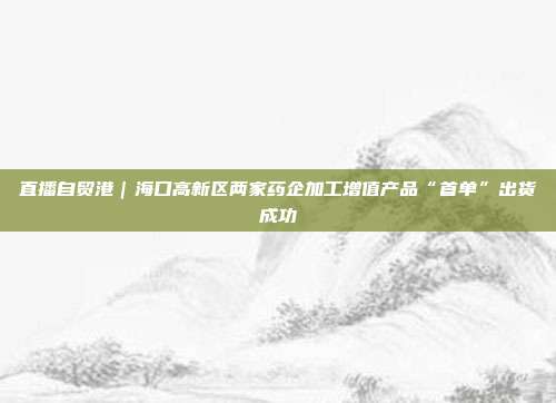 直播自贸港|海口高新区两家药企加工增值产品“首单”出货成功