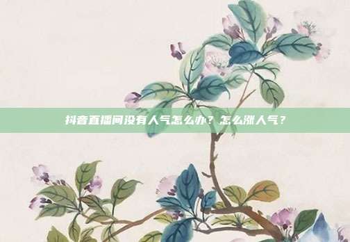 抖音直播间没有人气怎么办？怎么涨人气？