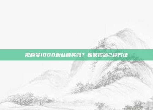 视频号1000粉丝能买吗？独家揭秘2种方法