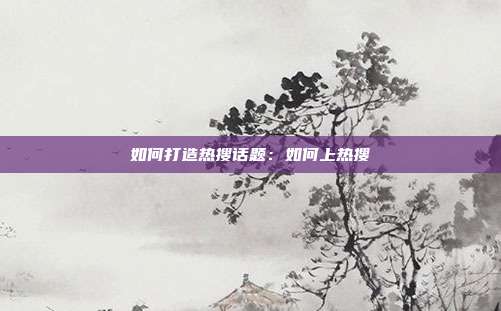 如何打造热搜话题:如何上热搜