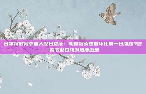 日本将放宽中国人赴日签证：机票搜索热度环比前一日涨超3倍 春节赴日旅游热度激增