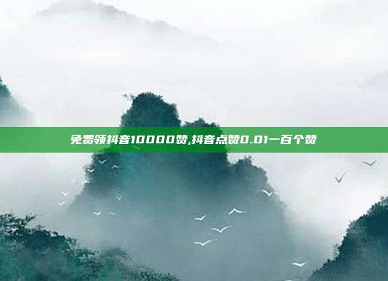 免费领抖音10000赞,抖音点赞0.01一百个赞