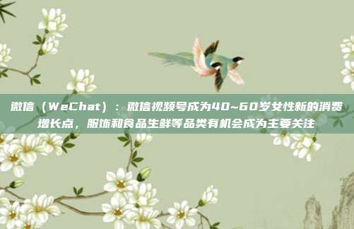 微信（WeChat）：微信视频号成为40~60岁女性新的消费增长点，服饰和食品生鲜等品类有机会成为主要关注