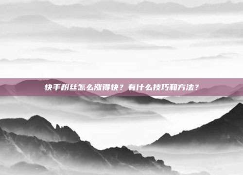 快手粉丝怎么涨得快？有什么技巧和方法？