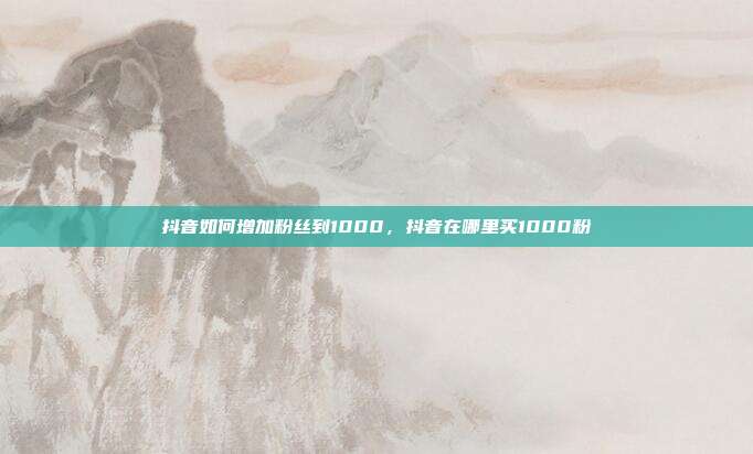抖音如何增加粉丝到1000，抖音在哪里买1000粉