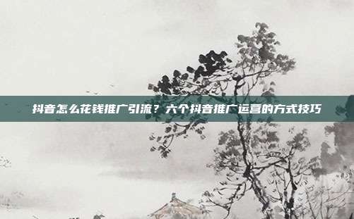 抖音怎么花钱推广引流？六个抖音推广运营的方式技巧