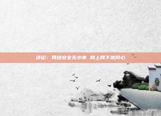 评论：网络安全无小事 网上网下筑同心