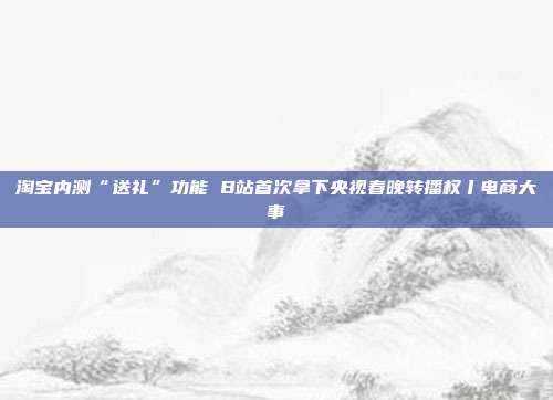 淘宝内测“送礼”功能 B站首次拿下央视春晚转播权丨电商大事