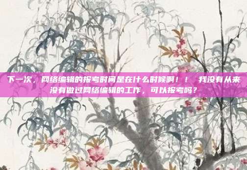 下一次,网络编辑的报考时间是在什么时候啊!! 我没有从来没有做过网络编辑的工作,可以报考吗?