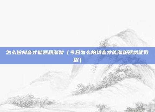 怎么拍抖音才能涨粉涨赞（今日怎么拍抖音才能涨粉涨赞呢教程）