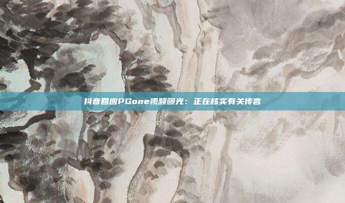 抖音回应PGone视频曝光：正在核实有关传言