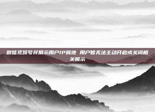 微信视频号将展示用户IP属地 用户暂无法主动开启或关闭相关展示