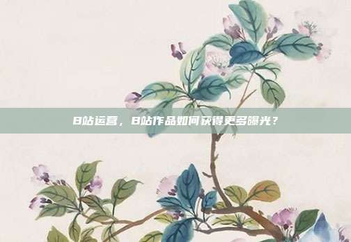 B站运营，B站作品如何获得更多曝光？