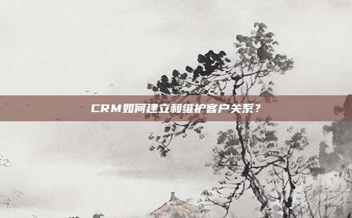 CRM如何建立和维护客户关系？