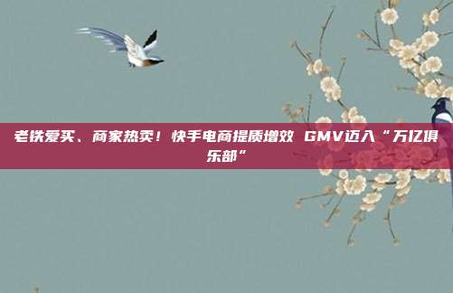 老铁爱买、商家热卖！快手电商提质增效 GMV迈入“万亿俱乐部”