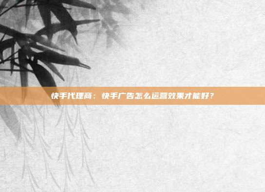 快手代理商：快手广告怎么运营效果才能好？