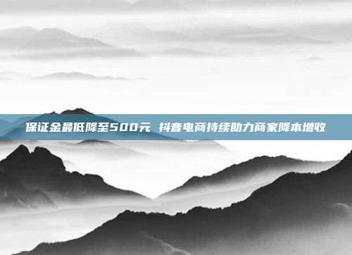 保证金最低降至500元 抖音电商持续助力商家降本增收