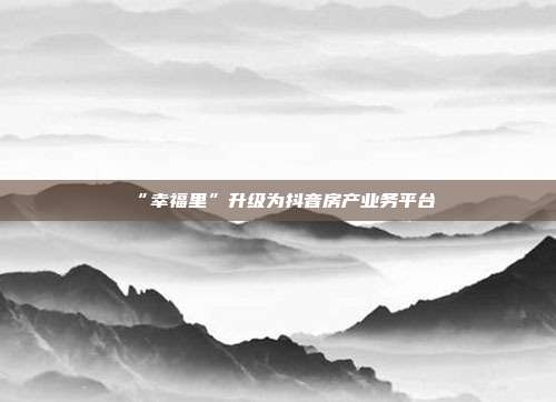 “幸福里”升级为抖音房产业务平台