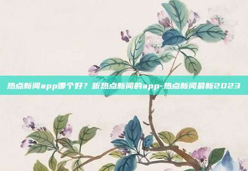 热点新闻app哪个好？听热点新闻的app-热点新闻最新2023