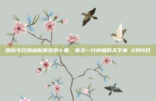 原创今日热点新闻资讯十条，每天一分钟知晓天下事 2月9日