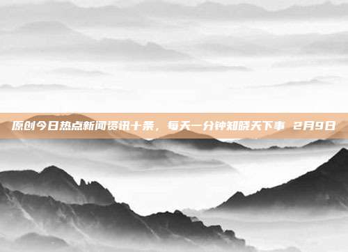 原创今日热点新闻资讯十条，每天一分钟知晓天下事 2月9日