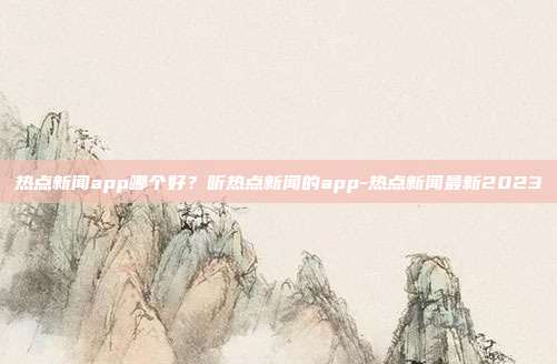 热点新闻app哪个好？听热点新闻的app-热点新闻最新2023