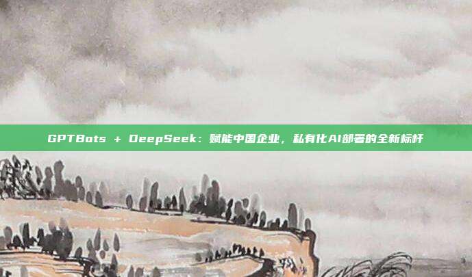 GPTBots + DeepSeek：赋能中国企业，私有化AI部署的全新标杆