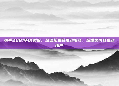 快手2021年Q1财报：以信任机制推动电商，以垂类内容拉动用户