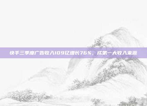 快手三季度广告收入109亿增长76%，成第一大收入来源