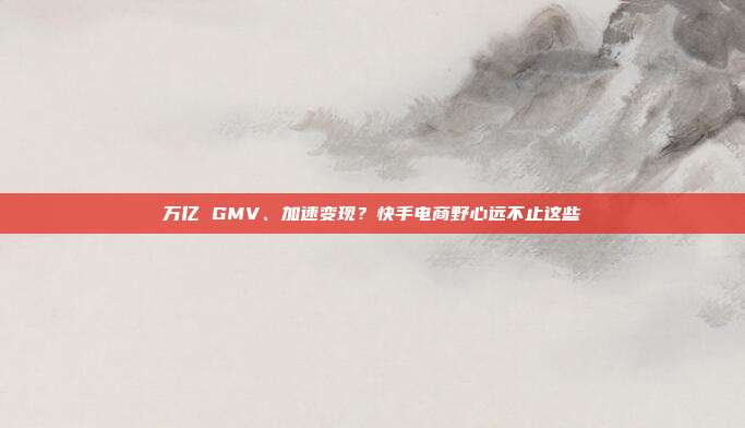 万亿 GMV、加速变现？快手电商野心远不止这些