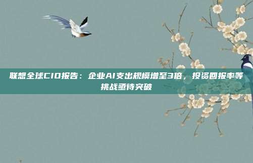 联想全球CIO报告：企业AI支出规模增至3倍，投资回报率等挑战亟待突破