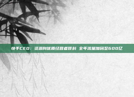 快手CEO：资源向优质经营者倾斜 全年流量加码至600亿