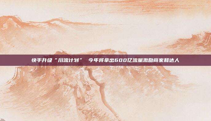 快手升级“川流计划” 今年将拿出600亿流量激励商家和达人