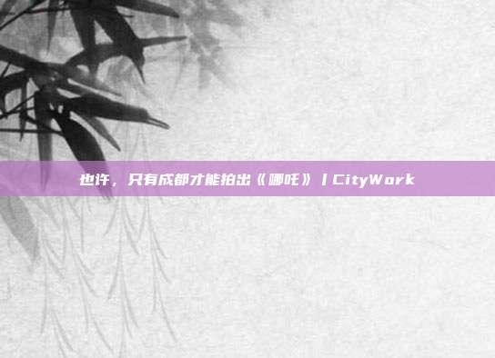 也许，只有成都才能拍出《哪吒》丨CityWork