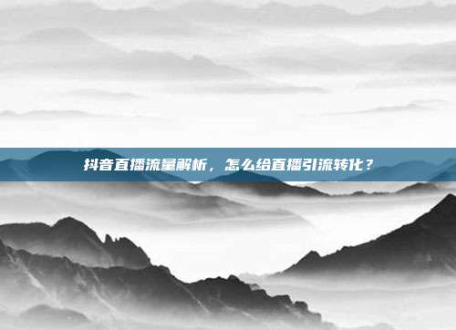 抖音直播流量解析，怎么给直播引流转化？