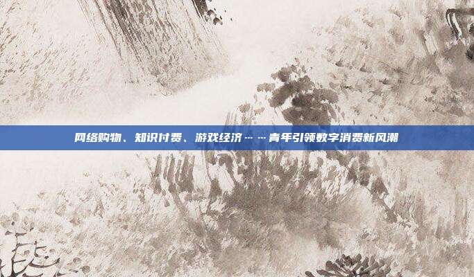 网络购物、知识付费、游戏经济……青年引领数字消费新风潮