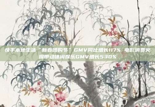 快手本地生活“新春团购节”GMV同比增长117% 电影消费火爆带动休闲娱乐GMV增长530%