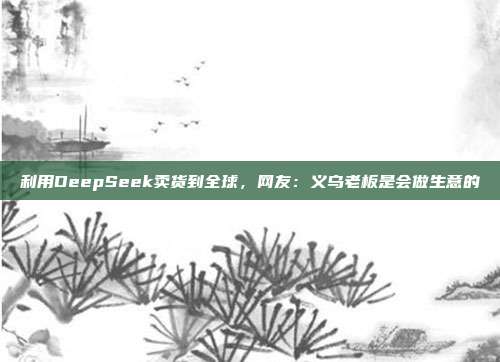 利用DeepSeek卖货到全球，网友：义乌老板是会做生意的