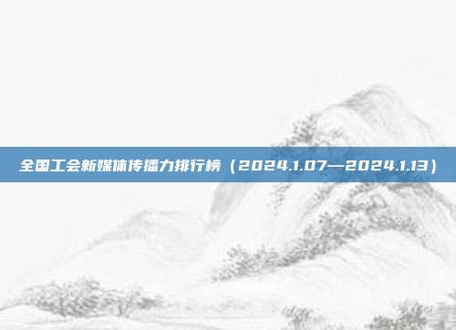 全国工会新媒体传播力排行榜（2024.1.07—2024.1.13）