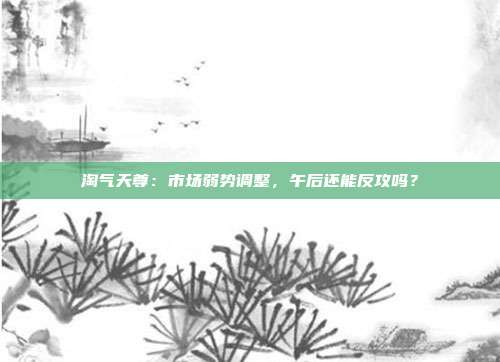 淘气天尊：市场弱势调整，午后还能反攻吗？