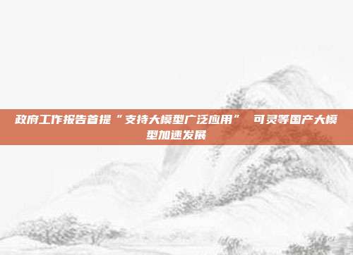 政府工作报告首提“支持大模型广泛应用” 可灵等国产大模型加速发展