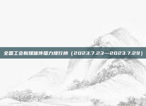 全国工会新媒体传播力排行榜（2023.7.23—2023.7.29）