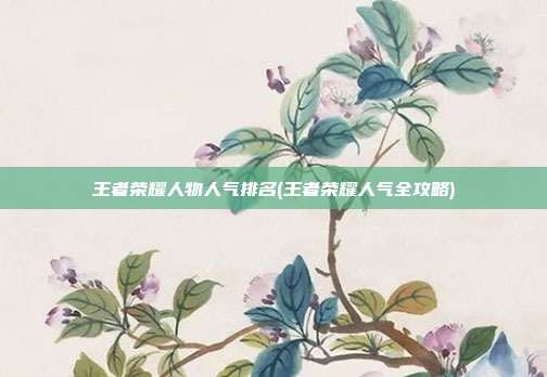 王者荣耀人物人气排名(王者荣耀人气全攻略)